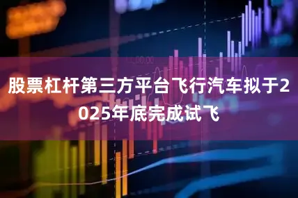 股票杠杆第三方平台飞行汽车拟于2025年底完成试飞