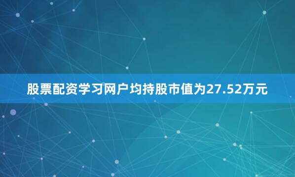股票配资学习网户均持股市值为27.52万元