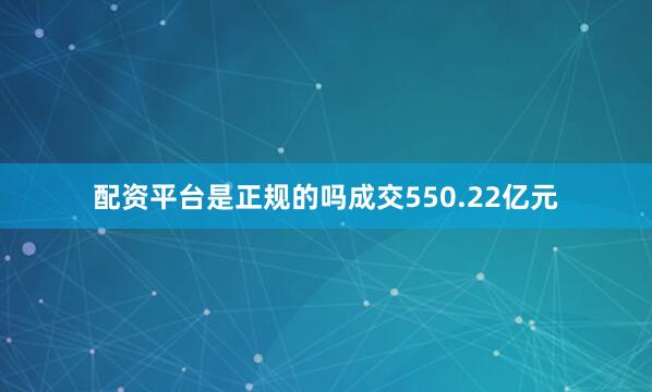 配资平台是正规的吗成交550.22亿元