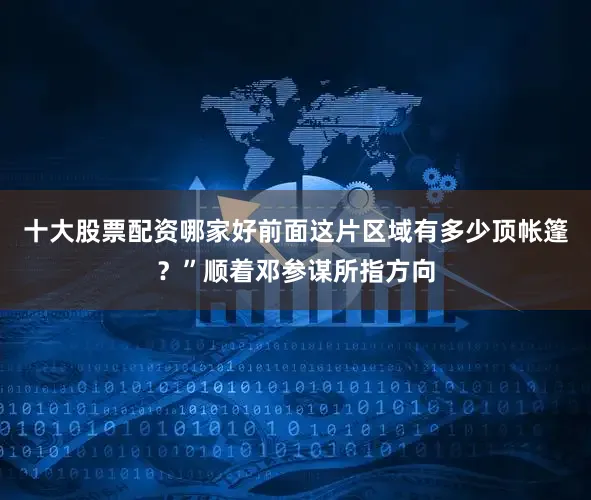 十大股票配资哪家好前面这片区域有多少顶帐篷？”顺着邓参谋所指方向