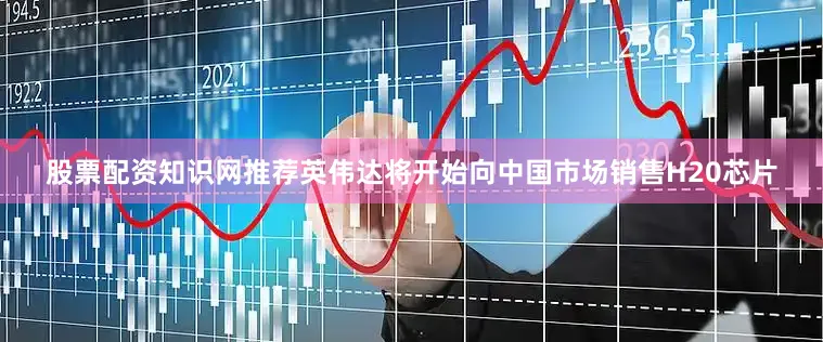 股票配资知识网推荐英伟达将开始向中国市场销售H20芯片