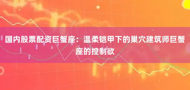 国内股票配资巨蟹座：温柔铠甲下的巢穴建筑师巨蟹座的控制欲