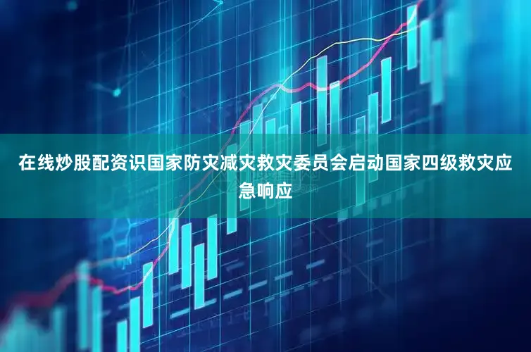 在线炒股配资识国家防灾减灾救灾委员会启动国家四级救灾应急响应