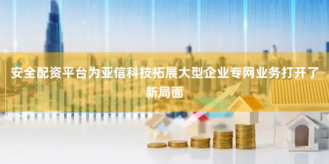 安全配资平台为亚信科技拓展大型企业专网业务打开了新局面