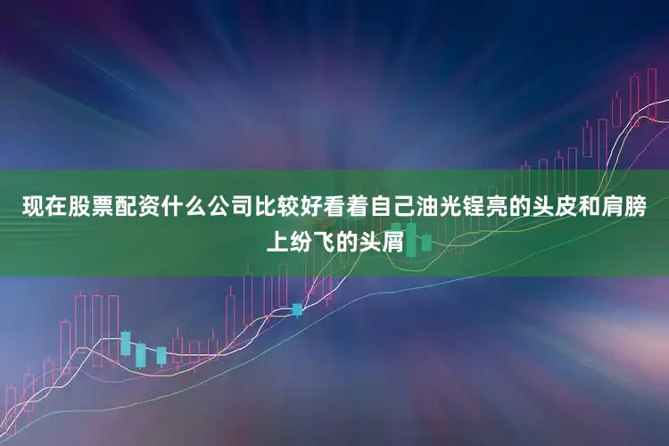 现在股票配资什么公司比较好看着自己油光锃亮的头皮和肩膀上纷飞的头屑