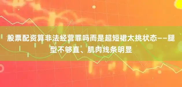 股票配资算非法经营罪吗而是超短裙太挑状态——腿型不够直、肌肉线条明显