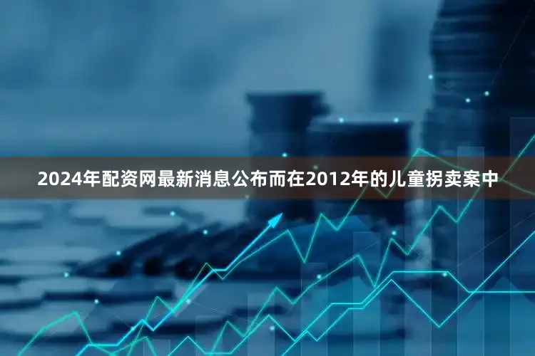 2024年配资网最新消息公布而在2012年的儿童拐卖案中