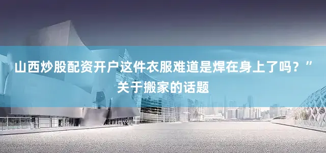 山西炒股配资开户这件衣服难道是焊在身上了吗？”关于搬家的话题